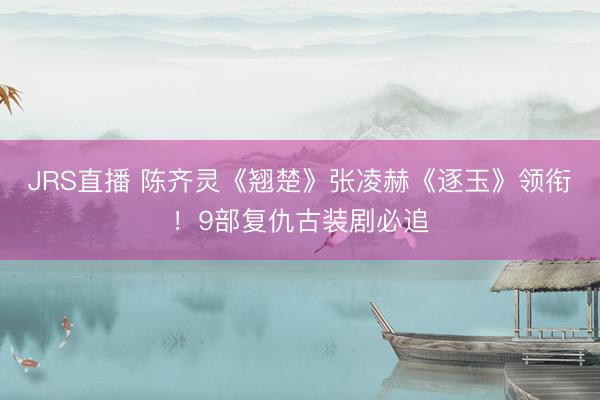 JRS直播 陈齐灵《翘楚》张凌赫《逐玉》领衔!9部复仇古装剧必追