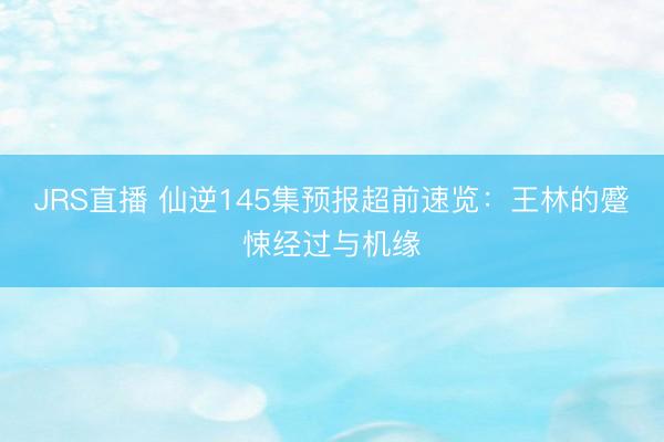 JRS直播 仙逆145集预报超前速览:王林的蹙悚经过与机缘