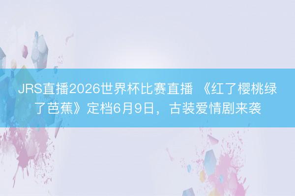 JRS直播2026世界杯比赛直播 《红了樱桃绿了芭蕉》定档6月9日,古装爱情剧来袭