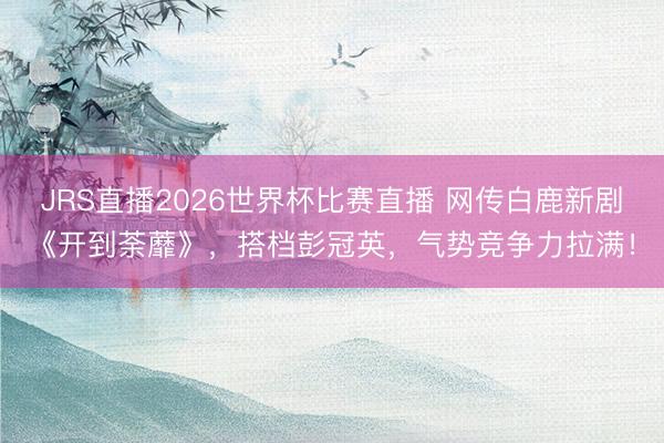 JRS直播2026世界杯比赛直播 网传白鹿新剧《开到荼蘼》,搭档彭冠英,气势竞争力拉满!