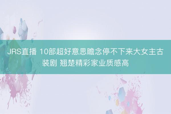 JRS直播 10部超好意思瞻念停不下来大女主古装剧 翘楚精彩家业质感高