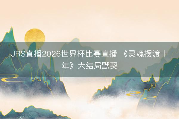 JRS直播2026世界杯比赛直播 《灵魂摆渡十年》大结局默契