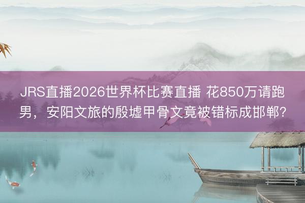 JRS直播2026世界杯比赛直播 花850万请跑男,安阳文旅的殷墟甲骨文竟被错标成邯郸?