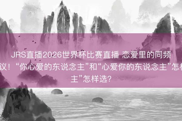 JRS直播2026世界杯比赛直播 恋爱里的同频引热议!“你心爱的东说念主”和“心爱你的东说念主”怎样选?