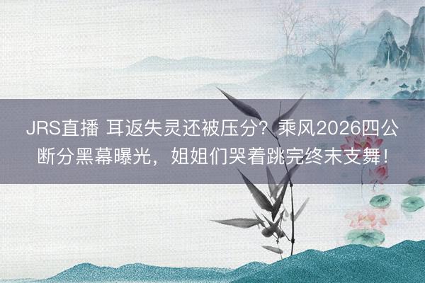 JRS直播 耳返失灵还被压分？乘风2026四公断分黑幕曝光，姐姐们哭着跳完终末支舞！