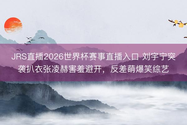 JRS直播2026世界杯赛事直播入口 刘宇宁突袭扒衣张凌赫害羞避开,反差萌爆笑综艺