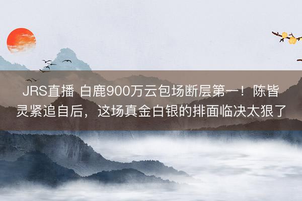 JRS直播 白鹿900万云包场断层第一!陈皆灵紧追自后,这场真金白银的排面临决太狠了