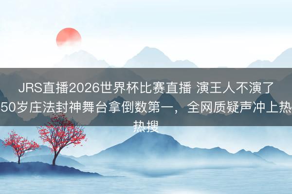 JRS直播2026世界杯比赛直播 演王人不演了?50岁庄法封神舞台拿倒数第一,全网质疑声冲上热搜