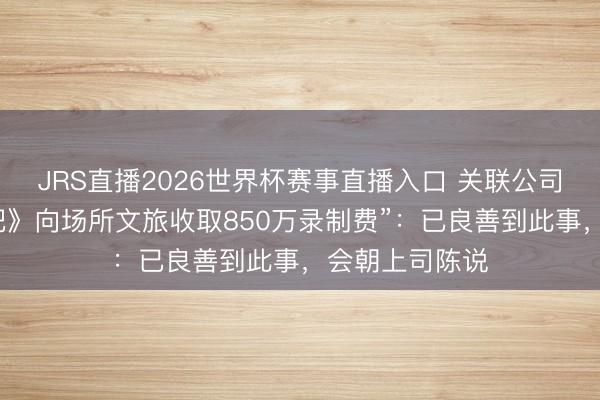 JRS直播2026世界杯赛事直播入口 关联公司恢复“《奔走吧》向场所文旅收取850万录制费”:已良善到此事,会朝上司陈说