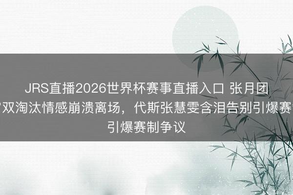 JRS直播2026世界杯赛事直播入口 张月团队通宵双淘汰情感崩溃离场,代斯张慧雯含泪告别引爆赛制争议