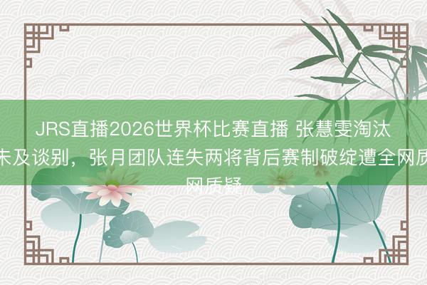 JRS直播2026世界杯比赛直播 张慧雯淘汰时未及谈别,张月团队连失两将背后赛制破绽遭全网质疑
