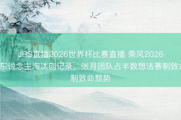 JRS直播2026世界杯比赛直播 乘风2026四公8东说念主淘汰创记录，张月团队占半数想法赛制致命颓势