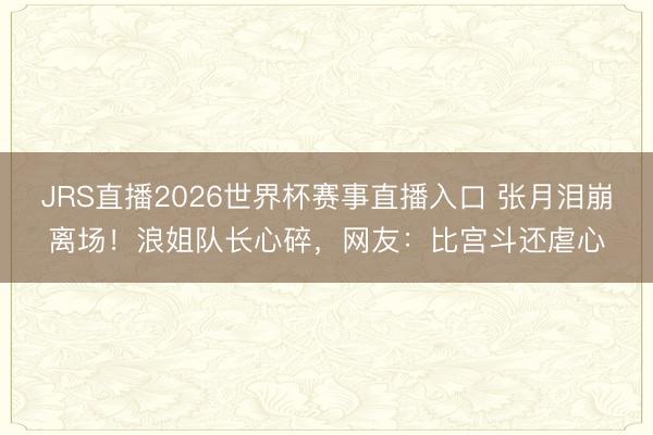 JRS直播2026世界杯赛事直播入口 张月泪崩离场!浪姐队长心碎,网友:比宫斗还虐心