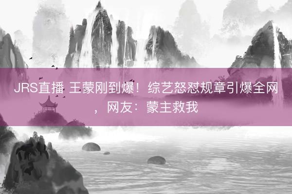 JRS直播 王蒙刚到爆!综艺怒怼规章引爆全网,网友:蒙主救我