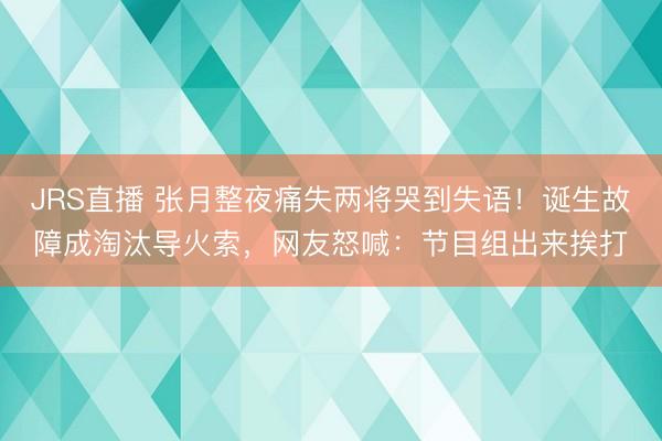 JRS直播 张月整夜痛失两将哭到失语!诞生故障成淘汰导火索,网友怒喊:节目组出来挨打