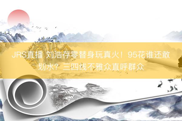 JRS直播 刘浩存零替身玩真火！95花谁还敢划水？三四线不雅众直呼群众