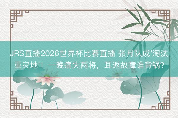 JRS直播2026世界杯比赛直播 张月队成'淘汰重灾地'！一晚痛失两将，耳返故障谁背锅?