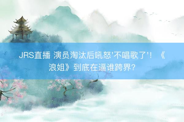 JRS直播 演员淘汰后吼怒'不唱歌了'!《浪姐》到底在逼谁跨界?