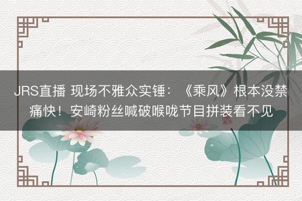 JRS直播 现场不雅众实锤:《乘风》根本没禁痛快!安崎粉丝喊破喉咙节目拼装看不见