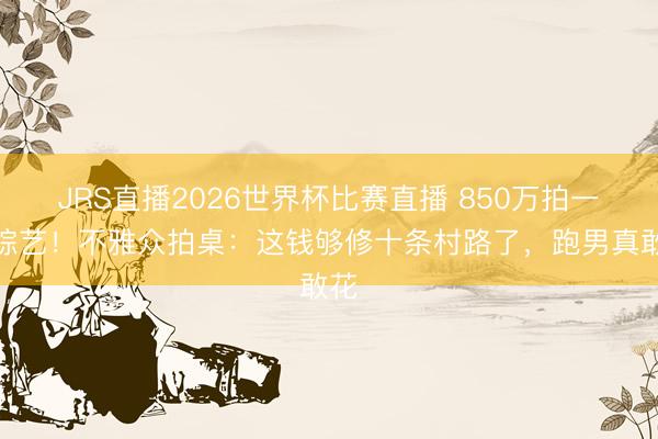 JRS直播2026世界杯比赛直播 850万拍一期综艺！不雅众拍桌：这钱够修十条村路了，跑男真敢花