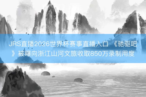 JRS直播2026世界杯赛事直播入口 《驰驱吧》被曝向浙江山河文旅收取850万录制用度