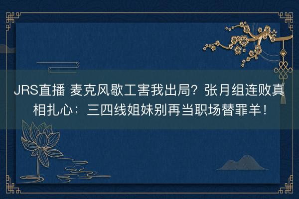 JRS直播 麦克风歇工害我出局?张月组连败真相扎心:三四线姐妹别再当职场替罪羊!