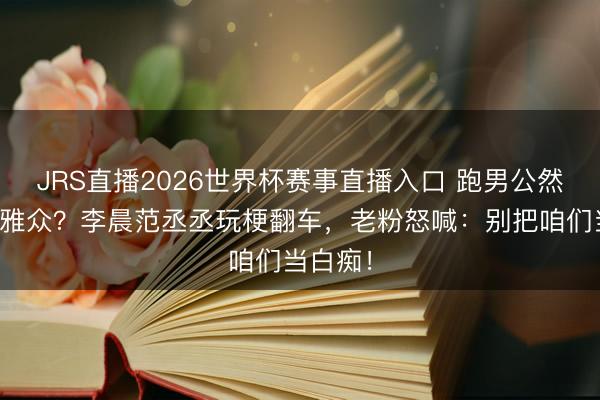 JRS直播2026世界杯赛事直播入口 跑男公然内涵不雅众?李晨范丞丞玩梗翻车,老粉怒喊:别把咱们当白痴!