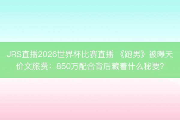 JRS直播2026世界杯比赛直播 《跑男》被曝天价文旅费:850万配合背后藏着什么秘要?