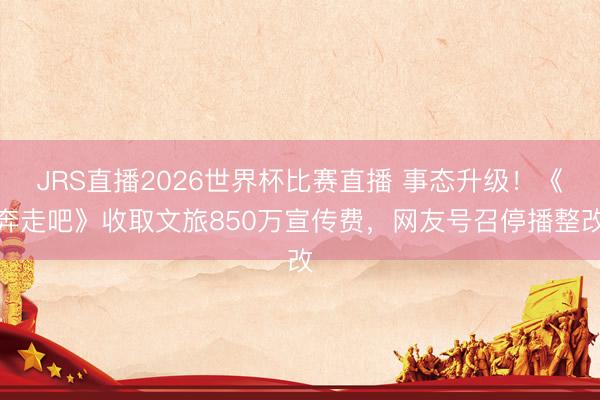 JRS直播2026世界杯比赛直播 事态升级！《奔走吧》收取文旅850万宣传费，网友号召停播整改