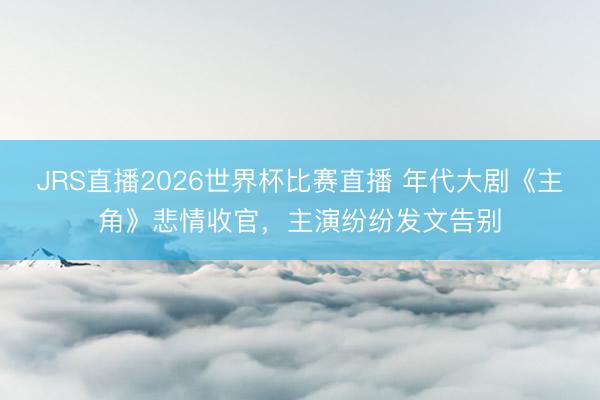 JRS直播2026世界杯比赛直播 年代大剧《主角》悲情收官,主演纷纷发文告别