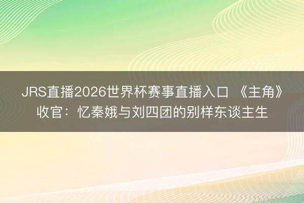 JRS直播2026世界杯赛事直播入口 《主角》收官：忆秦娥与刘四团的别样东谈主生