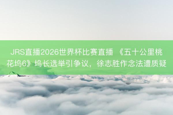 JRS直播2026世界杯比赛直播 《五十公里桃花坞6》坞长选举引争议,徐志胜作念法遭质疑