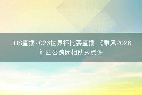 JRS直播2026世界杯比赛直播 《乘风2026》四公跨团相助秀点评