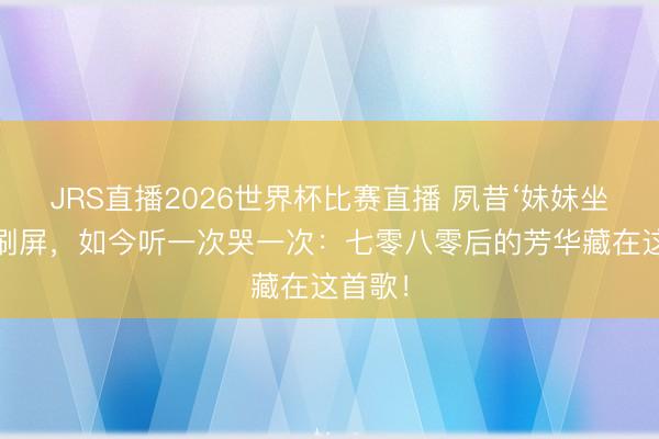 JRS直播2026世界杯比赛直播 夙昔‘妹妹坐船头’刷屏,如今听一次哭一次:七零八零后的芳华藏在这首歌!