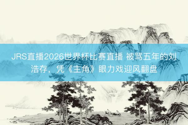 JRS直播2026世界杯比赛直播 被骂五年的刘浩存,凭《主角》眼力戏迎风翻盘
