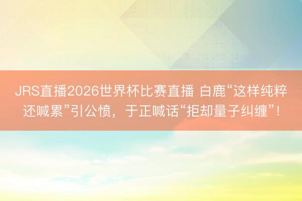 JRS直播2026世界杯比赛直播 白鹿“这样纯粹还喊累”引公愤,于正喊话“拒却量子纠缠”!