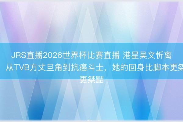 JRS直播2026世界杯比赛直播 港星吴文忻离世:从TVB方丈旦角到抗癌斗士,她的回身比脚本更桀黠