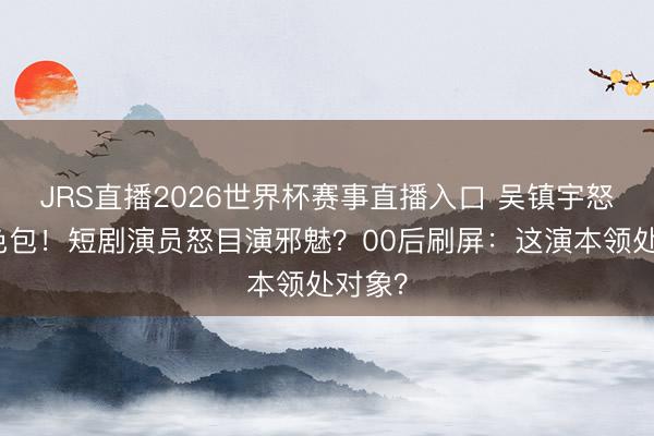 JRS直播2026世界杯赛事直播入口 吴镇宇怒甩脸色包!短剧演员怒目演邪魅?00后刷屏:这演本领处对象?
