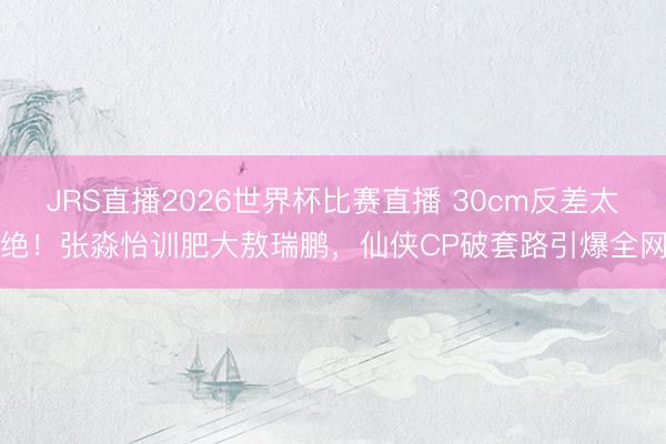 JRS直播2026世界杯比赛直播 30cm反差太绝!张淼怡训肥大敖瑞鹏,仙侠CP破套路引爆全网