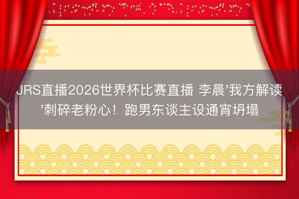 JRS直播2026世界杯比赛直播 李晨'我方解读'刺碎老粉心！跑男东谈主设通宵坍塌