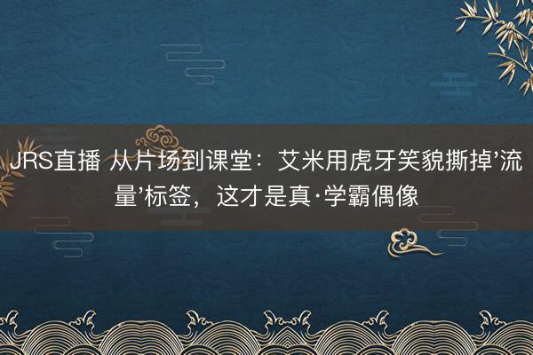 JRS直播 从片场到课堂:艾米用虎牙笑貌撕掉'流量'标签,这才是真·学霸偶像