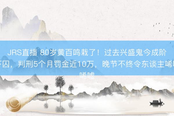 JRS直播 80岁黄百鸣栽了！过去兴盛鬼今成阶下囚，判刑5个月罚金近10万，晚节不终令东谈主唏嘘