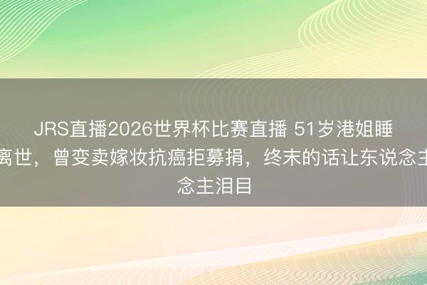 JRS直播2026世界杯比赛直播 51岁港姐睡梦中离世,曾变卖嫁妆抗癌拒募捐,终末的话让东说念主泪目