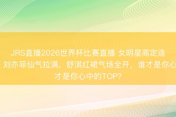 JRS直播2026世界杯比赛直播 女明星高定造型大比拼!刘亦菲仙气拉满,舒淇红裙气场全开,谁才是你心中的TOP?