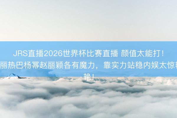 JRS直播2026世界杯比赛直播 颜值太能打!迪丽热巴杨幂赵丽颖各有魔力,靠实力站稳内娱太惊艳!