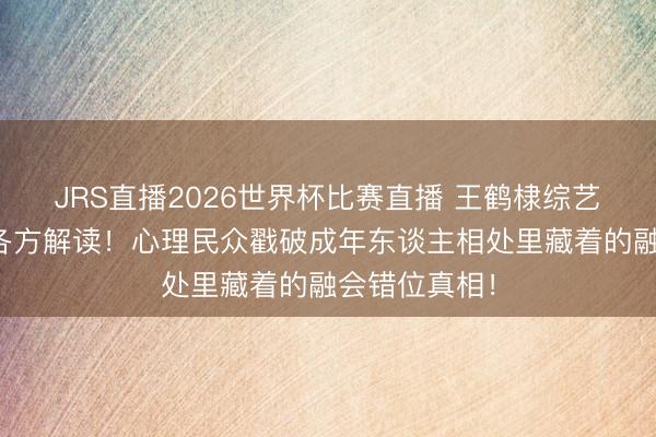 JRS直播2026世界杯比赛直播 王鹤棣综艺直白表态引各方解读!心理民众戳破成年东谈主相处里藏着的融会错位真相!