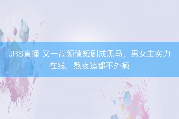 JRS直播 又一高颜值短剧成黑马，男女主实力在线，熬夜追都不外瘾