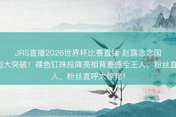 JRS直播2026世界杯比赛直播 赵露念念国际舞台造型大突破!裸色钉珠投降亮相背差感全王人,粉丝直呼太惊艳!