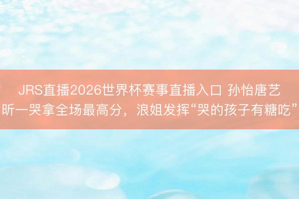 JRS直播2026世界杯赛事直播入口 孙怡唐艺昕一哭拿全场最高分,浪姐发挥“哭的孩子有糖吃”