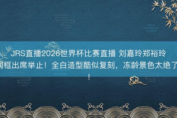JRS直播2026世界杯比赛直播 刘嘉玲郑裕玲同框出席举止!全白造型酷似复刻,冻龄景色太绝了!
